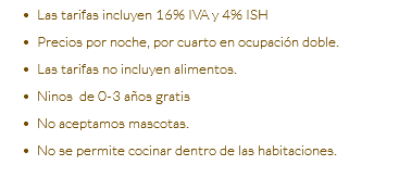 Las tarifas incluyen 16% IVA y 4% ISH Precios por noche, por cuarto en ocupación doble. Las tarifas no incluyen alimentos. Ninos de 0-3 años gratis No aceptamos mascotas. No se permite cocinar dentro de las habitaciones.